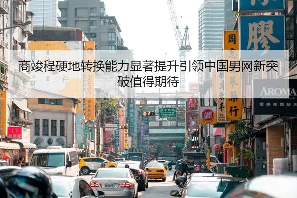 商竣程硬地转换能力显著提升引领中国男网新突破值得期待
