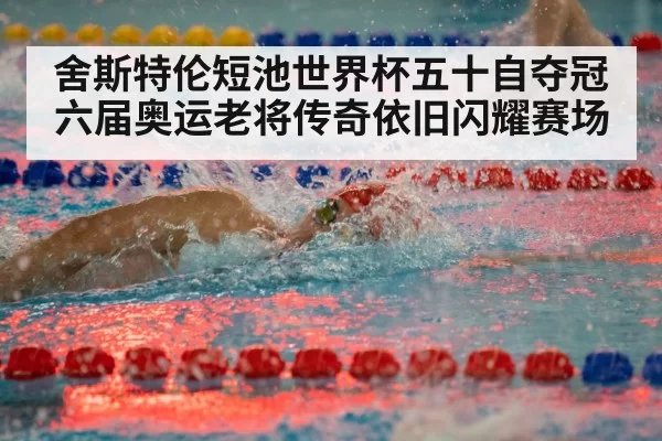 舍斯特伦短池世界杯五十自夺冠六届奥运老将传奇依旧闪耀赛场