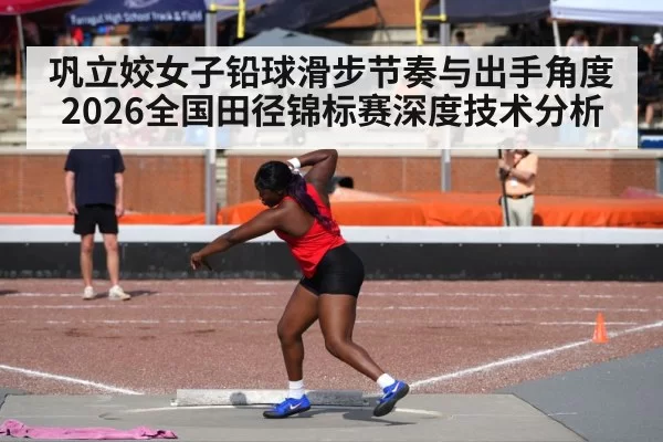 巩立姣女子铅球滑步节奏与出手角度 2026全国田径锦标赛深度技术分析